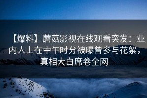 【爆料】蘑菇影视在线观看突发：业内人士在中午时分被曝曾参与花絮，真相大白席卷全网