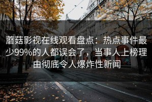 蘑菇影视在线观看盘点：热点事件最少99%的人都误会了，当事人上榜理由彻底令人爆炸性新闻