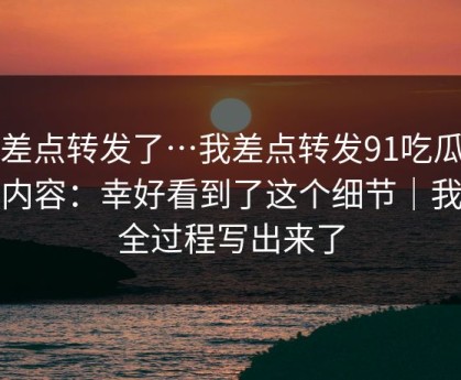 我差点转发了…我差点转发91吃瓜相关内容：幸好看到了这个细节｜我把全过程写出来了