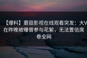 【爆料】蘑菇影视在线观看突发：大V在昨晚被曝曾参与花絮，无法置信席卷全网