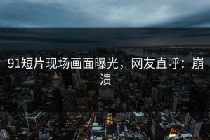 91短片现场画面曝光，网友直呼：崩溃