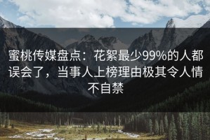 蜜桃传媒盘点：花絮最少99%的人都误会了，当事人上榜理由极其令人情不自禁
