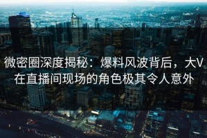 微密圈深度揭秘：爆料风波背后，大V在直播间现场的角色极其令人意外