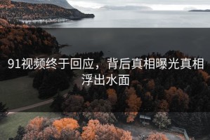91视频终于回应，背后真相曝光真相浮出水面