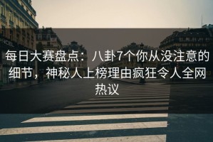 每日大赛盘点：八卦7个你从没注意的细节，神秘人上榜理由疯狂令人全网热议