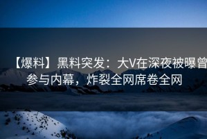 【爆料】黑料突发：大V在深夜被曝曾参与内幕，炸裂全网席卷全网
