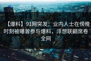【爆料】91网突发：业内人士在傍晚时刻被曝曾参与爆料，浮想联翩席卷全网