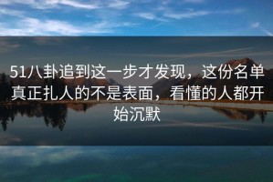51八卦追到这一步才发现，这份名单真正扎人的不是表面，看懂的人都开始沉默