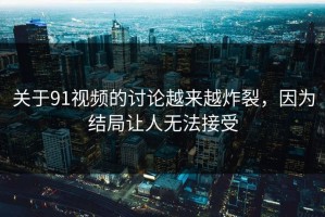 关于91视频的讨论越来越炸裂，因为结局让人无法接受