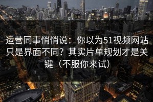 运营同事悄悄说：你以为51视频网站只是界面不同？其实片单规划才是关键（不服你来试）