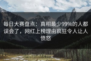 每日大赛盘点：真相最少99%的人都误会了，网红上榜理由疯狂令人让人愤怒