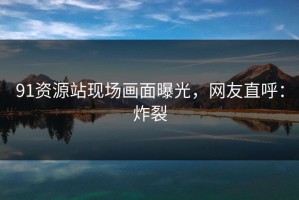 91资源站现场画面曝光，网友直呼：炸裂