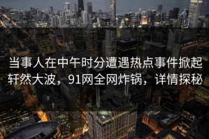当事人在中午时分遭遇热点事件掀起轩然大波，91网全网炸锅，详情探秘