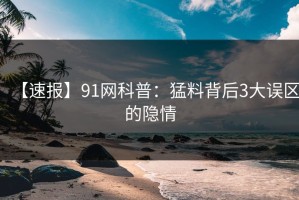 【速报】91网科普：猛料背后3大误区的隐情