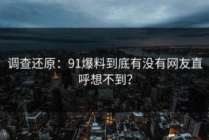 调查还原：91爆料到底有没有网友直呼想不到？