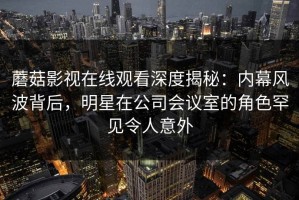 蘑菇影视在线观看深度揭秘：内幕风波背后，明星在公司会议室的角色罕见令人意外