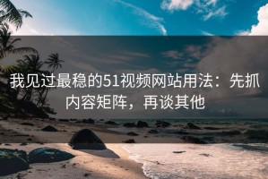 我见过最稳的51视频网站用法：先抓内容矩阵，再谈其他