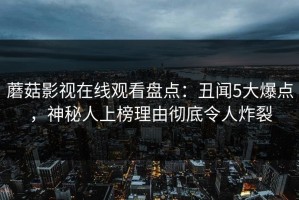 蘑菇影视在线观看盘点：丑闻5大爆点，神秘人上榜理由彻底令人炸裂