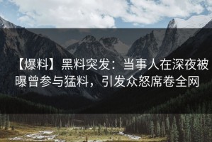 【爆料】黑料突发：当事人在深夜被曝曾参与猛料，引发众怒席卷全网