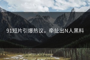 91短片引爆热议，牵扯出N人黑料