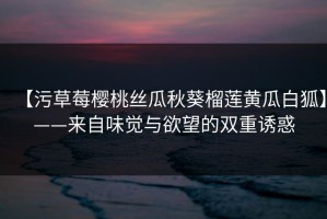 【污草莓樱桃丝瓜秋葵榴莲黄瓜白狐】——来自味觉与欲望的双重诱惑