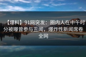 【爆料】91网突发：圈内人在中午时分被曝曾参与丑闻，爆炸性新闻席卷全网