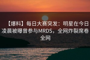 【爆料】每日大赛突发：明星在今日凌晨被曝曾参与MRDS，全网炸裂席卷全网