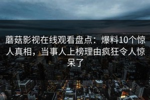 蘑菇影视在线观看盘点：爆料10个惊人真相，当事人上榜理由疯狂令人惊呆了