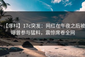 【爆料】17c突发：网红在午夜之后被曝曾参与猛料，震惊席卷全网