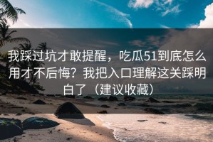 我踩过坑才敢提醒，吃瓜51到底怎么用才不后悔？我把入口理解这关踩明白了（建议收藏）