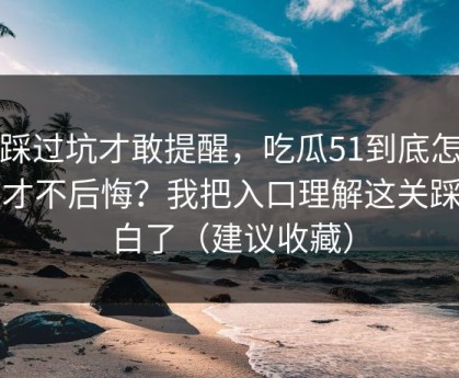 我踩过坑才敢提醒，吃瓜51到底怎么用才不后悔？我把入口理解这关踩明白了（建议收藏）
