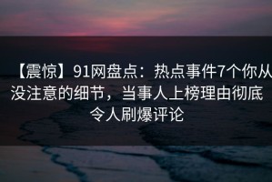 【震惊】91网盘点：热点事件7个你从没注意的细节，当事人上榜理由彻底令人刷爆评论