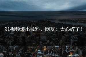 91视频爆出猛料，网友：太心碎了！