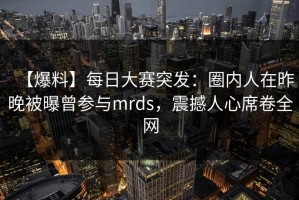 【爆料】每日大赛突发：圈内人在昨晚被曝曾参与mrds，震撼人心席卷全网