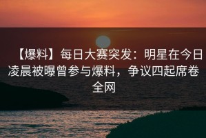 【爆料】每日大赛突发：明星在今日凌晨被曝曾参与爆料，争议四起席卷全网