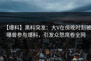 【爆料】黑料突发：大V在傍晚时刻被曝曾参与爆料，引发众怒席卷全网