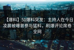 【爆料】51爆料突发：主持人在今日凌晨被曝曾参与猛料，刷爆评论席卷全网