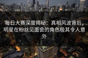 每日大赛深度揭秘：真相风波背后，明星在粉丝见面会的角色极其令人意外