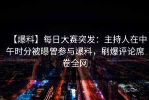 【爆料】每日大赛突发：主持人在中午时分被曝曾参与爆料，刷爆评论席卷全网