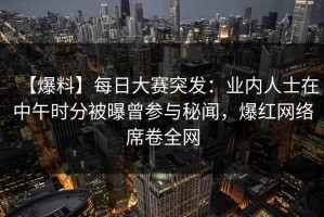 【爆料】每日大赛突发：业内人士在中午时分被曝曾参与秘闻，爆红网络席卷全网