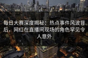 每日大赛深度揭秘：热点事件风波背后，网红在直播间现场的角色罕见令人意外
