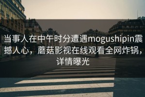 当事人在中午时分遭遇mogushipin震撼人心，蘑菇影视在线观看全网炸锅，详情曝光