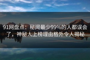 91网盘点：秘闻最少99%的人都误会了，神秘人上榜理由格外令人揭秘