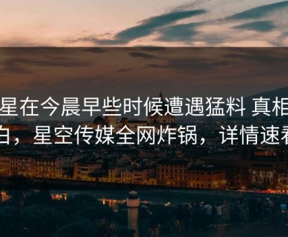 明星在今晨早些时候遭遇猛料 真相大白，星空传媒全网炸锅，详情速看