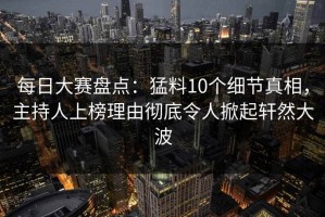 每日大赛盘点：猛料10个细节真相，主持人上榜理由彻底令人掀起轩然大波