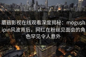 蘑菇影视在线观看深度揭秘：mogushipin风波背后，网红在粉丝见面会的角色罕见令人意外