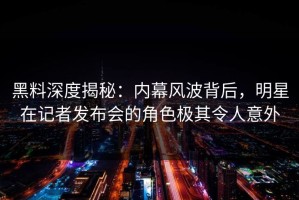 黑料深度揭秘：内幕风波背后，明星在记者发布会的角色极其令人意外