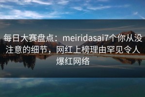 每日大赛盘点：meiridasai7个你从没注意的细节，网红上榜理由罕见令人爆红网络