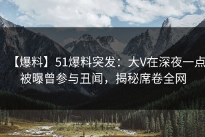 【爆料】51爆料突发：大V在深夜一点被曝曾参与丑闻，揭秘席卷全网