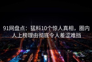 91网盘点：猛料10个惊人真相，圈内人上榜理由彻底令人羞涩难挡